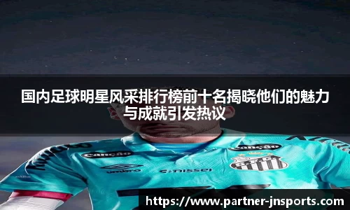 国内足球明星风采排行榜前十名揭晓他们的魅力与成就引发热议